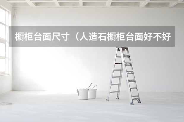 橱柜台面尺寸（人造石橱柜台面好不好）