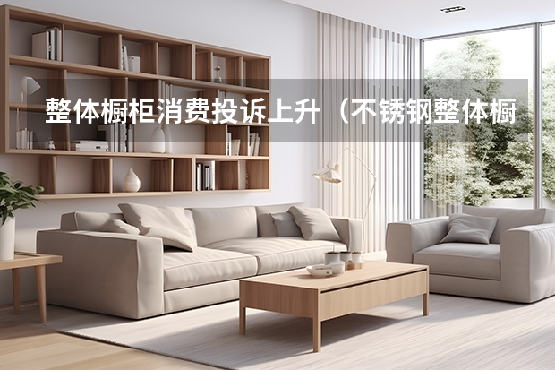 整体橱柜消费投诉上升（不锈钢整体橱柜好不好）