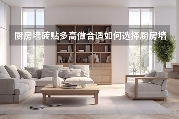 厨房墙砖贴多高做合适如何选择厨房墙砖呢
