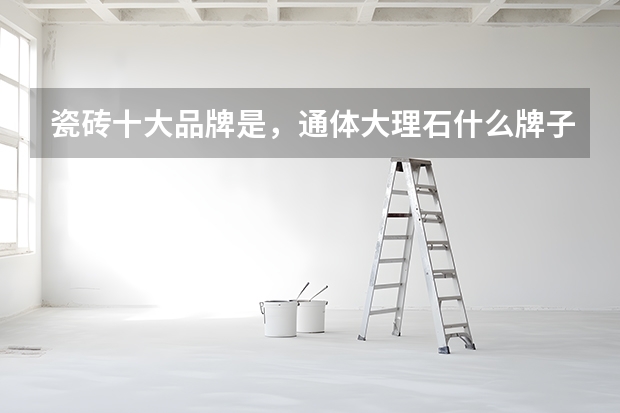 瓷砖十大品牌是，通体大理石什么牌子好？
