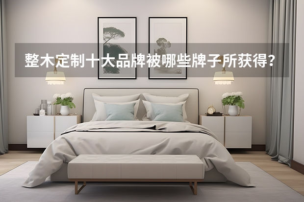 整木定制十大品牌被哪些牌子所获得？