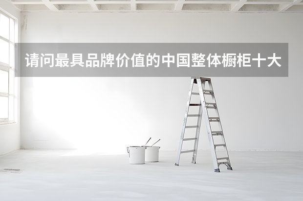 请问最具品牌价值的中国整体橱柜十大品牌有哪些？