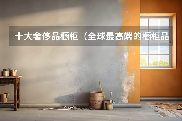 十大奢侈品橱柜（全球最高端的橱柜品牌）