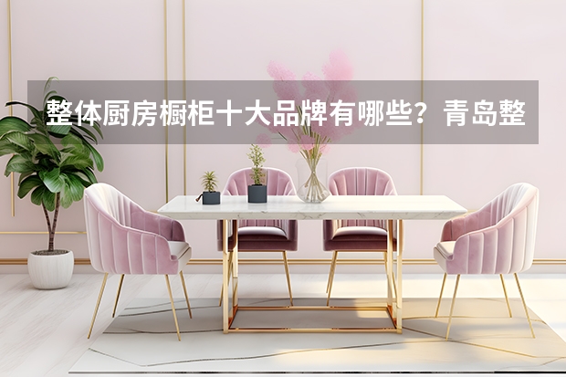 整体厨房橱柜十大品牌有哪些？青岛整体橱柜质量比较好的整体家居公司是哪家？