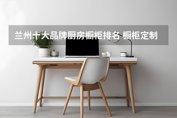 兰州十大品牌厨房橱柜排名 橱柜定制十大名牌排名