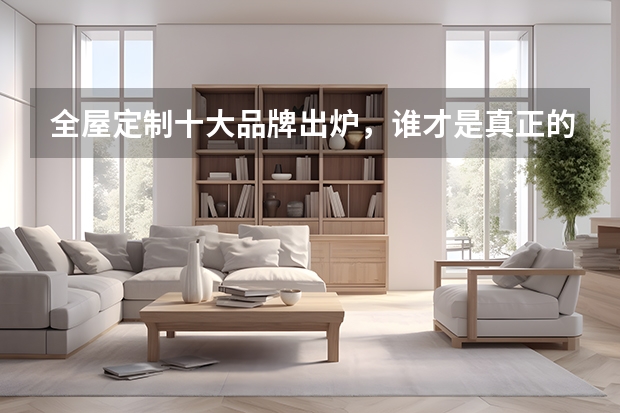全屋定制十大品牌出炉，谁才是真正的王者？ 全屋定制消费者喜爱十大品牌出炉，先睹为快！