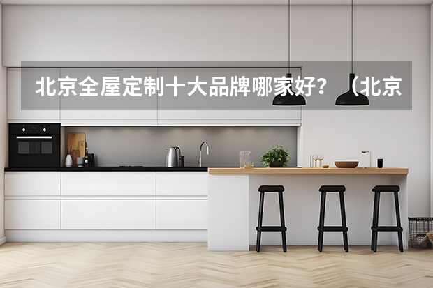 北京全屋定制十大品牌哪家好？（北京全屋定制（衣柜、橱柜）十大品牌排名）