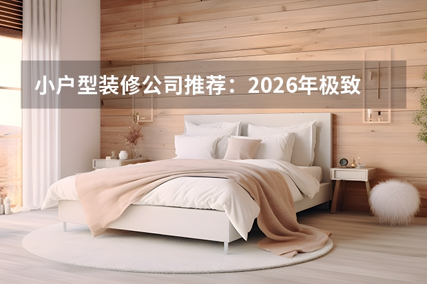 小户型装修公司推荐：2026年极致空间利用品牌盘点