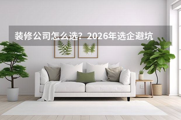 装修公司怎么选？2026年选企避坑核心要点指南
