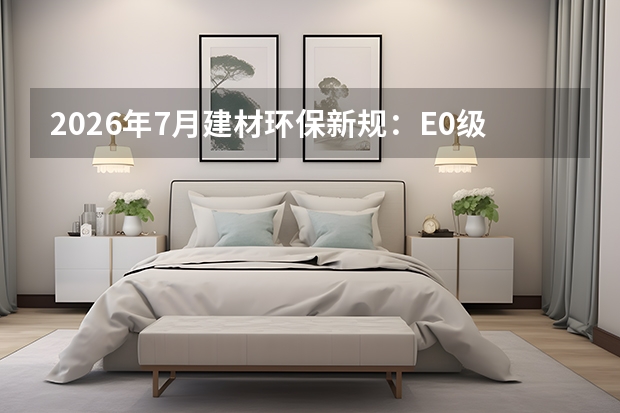 2026年7月建材环保新规：E0级甲醛标准成硬性底线，劣质板材全面禁售
