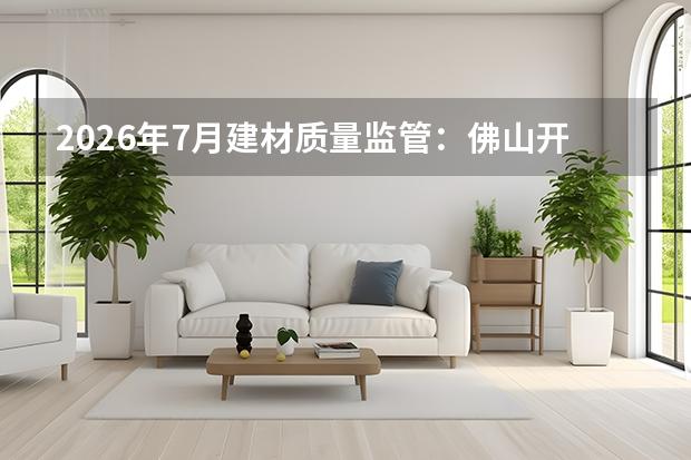 2026年7月建材质量监管：佛山开展“好房·好材料”评选，严控安全耐久