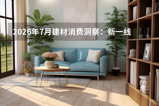 2026年7月建材消费洞察：新一线城市成第一增长极，审美转向个性与文化赋能