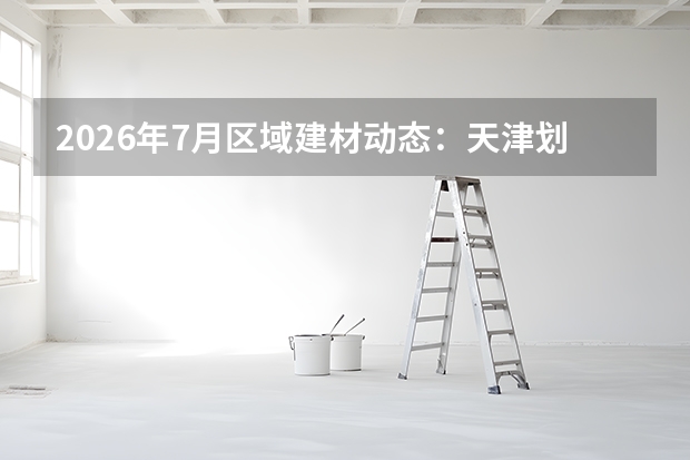 2026年7月区域建材动态：天津划定215个城市更新片区，安徽重大项目开工