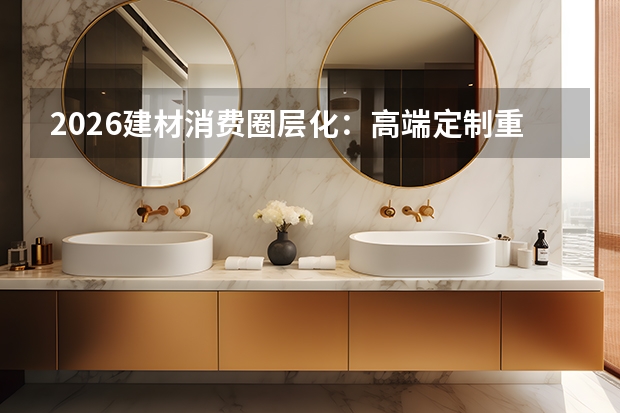 2026建材消费圈层化：高端定制重稀缺，下沉市场重实用主义