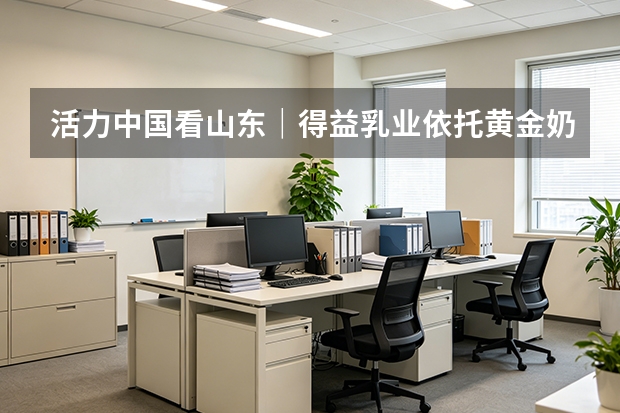 活力中国看山东｜得益乳业依托黄金奶源带助力 7.7 万农民增收