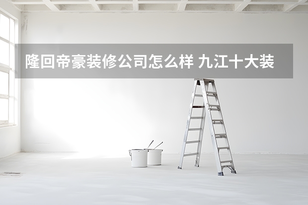 隆回帝豪装修公司怎么样 九江十大装修公司排名九江哪家装修公司好