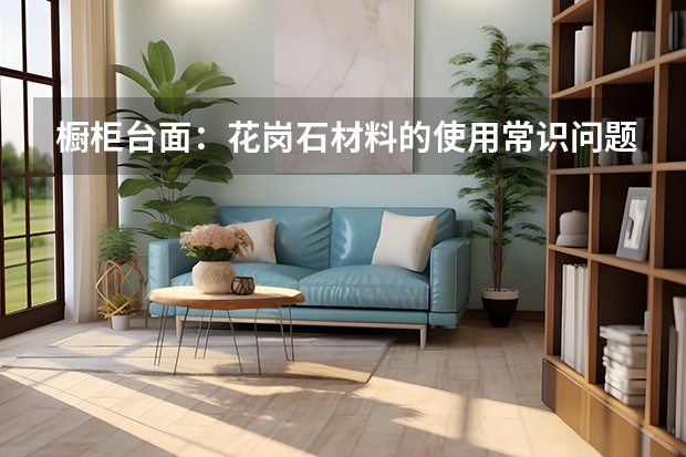 橱柜台面：花岗石材料的使用常识问题 建材知识：橱柜台面种类的优缺点